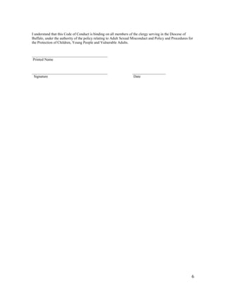 6
I understand that this Code of Conduct is binding on all members of the clergy serving in the Diocese of
Buffalo, under the authority of the policy relating to Adult Sexual Misconduct and Policy and Procedures for
the Protection of Children, Young People and Vulnerable Adults.
_________________________________________
Printed Name
_________________________________________ __________________
Signature Date
 