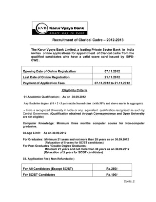 Recruitment of Clerical Cadre – 2012-2013

      The Karur Vysya Bank Limited, a leading Private Sector Bank in India
      invites online applications for appointment of Clerical cadre from the
      qualified candidates who have a valid score card issued by IBPS-
      CWE.


Opening Date of Online Registration                             07.11.2012
Last Date of Online Registration                                21.11.2012
Payment of Application Fees                             07.11.2012 to 21.11.2012

                              Eligibility Criteria

01.Academic Qualification : As on 30.09.2012

Any Bachelor degree (10 + 2 +3 pattern) in Second class (with 50% and above marks in aggregate)

- From a recognized University in India or any equivalent qualification recognized as such by
Central Government. (Qualification obtained through Correspondence and Open University
are not eligible)

Computer Knowledge: Minimum three months computer course for Non-computer
graduates.

02.Age Limit:   As on 30.09.2012

For Graduates: :Minimum 21 years and not more than 28 years as on 30.09.2012
                (Relaxation of 5 years for SC/ST candidates)
For Post Graduates / Double Degree Graduates:
                Minimum 21 years and not more than 30 years as on 30.09.2012
               (Relaxation of 5 years for SC/ST candidates)

03. Application Fee ( Non-Refundable )


For All Candidates (Except SC/ST)                                 Rs.250/-
For SC/ST Candidates                                              Rs.100/-

                                                                               Contd..2
 