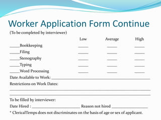 Worker Application Form Continue
(To be completed by interviewer)
Low Average High
_____Bookkeeping _____ _____ _____
_____Filing _____ _____ _____
_____Stenography _____ _____ _____
_____Typing _____ _____ _____
_____Word Processing _____ _____ _____
Date Available to Work: _________________________________________________
Restrictions on Work Dates:
______________________________________________________________________
______________________________________________________________________
To be filled by interviewer:
Date Hired : ________________________ Reason not hired __________________
* ClericalTemps does not discriminates on the basis of age or sex of applicant.
 