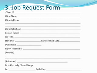 3. Job Request Form
Client ID _____________________________________________________________
Client Name ___________________________________________________________
Client Address
______________________________________________________________________
______________________________________________________________________
Client Telephone _______________________________________________________
Contact Person ________________________________________________________
Job Title ______________________________________________________________
Start Date ________________________ Expected End Date ___________________
Daily Hours _______________________
Report to : (Name) _____________________________________________________
(Address)
______________________________________________________________________
______________________________________________________________________
(Telephone) _______________________________________________
To b filled in by ClericalTemps:
Job _________________________ Daily Rate ________________________________
 