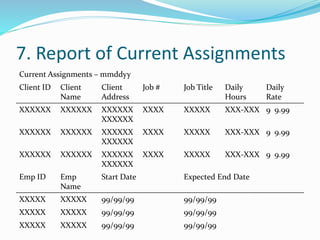 7. Report of Current Assignments
Current Assignments – mmddyy
Client ID Client
Name
Client
Address
Job # Job Title Daily
Hours
Daily
Rate
XXXXXX XXXXXX XXXXXX
XXXXXX
XXXX XXXXX XXX-XXX 9 9.99
XXXXXX XXXXXX XXXXXX
XXXXXX
XXXX XXXXX XXX-XXX 9 9.99
XXXXXX XXXXXX XXXXXX
XXXXXX
XXXX XXXXX XXX-XXX 9 9.99
Emp ID Emp
Name
Start Date Expected End Date
XXXXX XXXXX 99/99/99 99/99/99
XXXXX XXXXX 99/99/99 99/99/99
XXXXX XXXXX 99/99/99 99/99/99
 