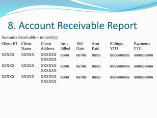 8. Account Receivable Report
Accounts Receivable – mm/dd/yy
Client ID Client
Name
Client
Address
Amt
Billed
Bill
Date
Amt
Paid
Billings
YTD
Payments
YTD
XXXXX XXXXX XXXXXX
XXXXXX
9999 99/99 9999 999999999 999999999
XXXXX XXXXX XXXXXX
XXXXXX
9999 99/99 9999 999999999 999999999
XXXXX XXXXX XXXXXX
XXXXXX
9999 99/99 9999 999999999 999999999
 