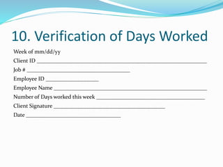 10. Verification of Days Worked
Week of mm/dd/yy
Client ID _____________________________________________________________
Job # _____________________________________
Employee ID ___________________
Employee Name _______________________________________________________
Number of Days worked this week _______________________________________
Client Signature ________________________________________
Date __________________________________
 