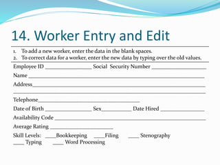 14. Worker Entry and Edit
1. To add a new worker, enter the data in the blank spaces.
2. To correct data for a worker, enter the new data by typing over the old values.
Employee ID _________________ Social Security Number ____________________
Name ________________________________________________________________
Address_______________________________________________________________
______________________________________________________________________
Telephone_____________________________________
Date of Birth _________________ Sex___________ Date Hired ________________
Availability Code _______________________________________________________
Average Rating _______________________
Skill Levels: ____Bookkeeping ____Filing ____ Stenography
____ Typing ____ Word Processing
 