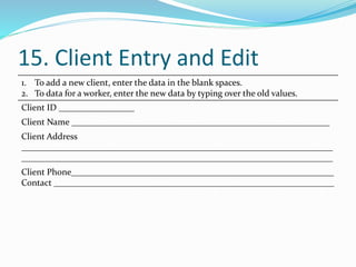 15. Client Entry and Edit
1. To add a new client, enter the data in the blank spaces.
2. To data for a worker, enter the new data by typing over the old values.
Client ID _________________
Client Name __________________________________________________________
Client Address
______________________________________________________________________
______________________________________________________________________
Client Phone___________________________________________________________
Contact _______________________________________________________________
 