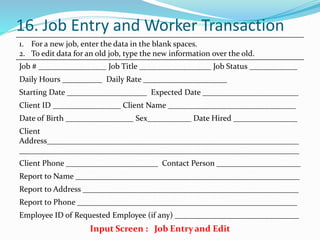 16. Job Entry and Worker Transaction
1. For a new job, enter the data in the blank spaces.
2. To edit data for an old job, type the new information over the old.
Job # _________________ Job Title __________________ Job Status ____________
Daily Hours __________ Daily Rate _____________________
Starting Date ____________________ Expected Date ________________________
Client ID _________________ Client Name ________________________________
Date of Birth _________________ Sex___________ Date Hired ________________
Client
Address_______________________________________________________________
______________________________________________________________________
Client Phone _______________________ Contact Person _____________________
Report to Name ________________________________________________________
Report to Address ______________________________________________________
Report to Phone _______________________________________________________
Employee ID of Requested Employee (if any) _______________________________
Input Screen : Job Entry and Edit
 