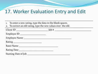 17. Worker Evaluation Entry and Edit
1. To enter a new rating, type the data in the blank spaces.
2. To correct an old rating, type the new values over the old.
Client ID __________________________ Job # ______________________________
Employee ID _____________________
Employee Name _______________________________________
Rating _______________________
Rater Name ________________________________
Rating Date ____________________________
Starting Date of Job ___________________________________
 