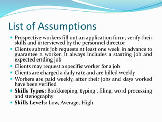 List of Assumptions
 Prospective workers fill out an application form, verify their
skills and interviewed by the personnel director
 Clients submit job requests at least one week in advance to
guarantee a worker. It always includes a starting job and
expected ending job
 Clients may request a specific worker for a job
 Clients are charged a daily rate and are billed weekly
 Workers are paid weekly, after their jobs and days worked
have been verified
 Skills Types: Bookkeeping, typing , filing, word processing
and stenography
 Skills Levels: Low, Average, High
 