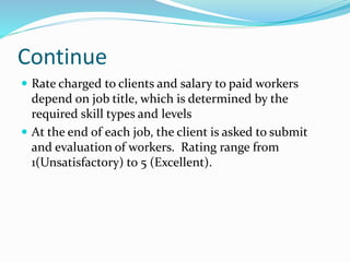 Continue
 Rate charged to clients and salary to paid workers
depend on job title, which is determined by the
required skill types and levels
 At the end of each job, the client is asked to submit
and evaluation of workers. Rating range from
1(Unsatisfactory) to 5 (Excellent).
 