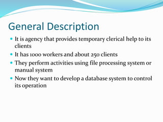 General Description
 It is agency that provides temporary clerical help to its
clients
 It has 1000 workers and about 250 clients
 They perform activities using file processing system or
manual system
 Now they want to develop a database system to control
its operation
 