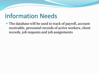Information Needs
 The database will be used to track of payroll, account
receivable, personnel records of active workers, client
records, job requests and job assignments
 