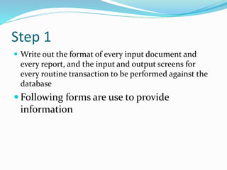 Step 1
 Write out the format of every input document and
every report, and the input and output screens for
every routine transaction to be performed against the
database
 Following forms are use to provide
information
 