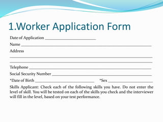 1.Worker Application Form
Date of Application _________________________
Name ________________________________________________________________
Address
______________________________________________________________________
______________________________________________________________________
Telephone ____________________________________________________________
Social Security Number _________________________________________________
*Date of Birth _____________________________ *Sex ______________________
Skills Applicant: Check each of the following skills you have. Do not enter the
level of skill. You will be tested on each of the skills you check and the interviewer
will fill in the level, based on your test performance.
 