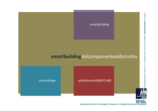 COMUNICAZIONE, QUALITA’ E  SVILUPPO NELLE CITTA’ INTELLIGENTI  BOLOGNAFIERE 31.10.2012
                               smartbuilding




        smartbuildingdalcomponentealdistretto



smartvillage       piattaformaSMARTLABS




                    Agenzia per le Nuove Tecnologie, l’Energia e lo Sviluppo Economico Sostenibile
 