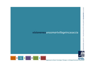 COMUNICAZIONE, QUALITA’ E  SVILUPPO NELLE CITTA’ INTELLIGENTI  BOLOGNAFIERE 31.10.2012
visioneneaunosmartvillageincasaccia




          Agenzia per le Nuove Tecnologie, l’Energia e lo Sviluppo Economico Sostenibile
 