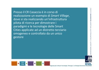 COMUNICAZIONE, QUALITA’ E  SVILUPPO NELLE CITTA’ INTELLIGENTI  BOLOGNAFIERE 31.10.2012
Presso il CR Casaccia è in corso di 
realizzazione un esempio di Smart Village, 
dove si sta realizzando un’infrastruttura 
pilota di ricerca per dimostrare i 
paradigmi e le tecnologie delle Smart 
Cities applicate ad un distretto terziario 
omogeneo e controllato da un unico 
gestore




                           Agenzia per le Nuove Tecnologie, l’Energia e lo Sviluppo Economico Sostenibile
 