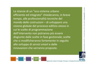 COMUNICAZIONE, QUALITA’ E  SVILUPPO NELLE CITTA’ INTELLIGENTI  BOLOGNAFIERE 31.10.2012
Le istanze di un “eco‐sistema urbano 
efficiente ed integrato” chiederanno, in breve 
tempo, alle professionalità tecniche del 
mondo delle costruzioni – di sviluppare una 
visione globale del processo edilizio stesso in 
cui le scelte di programmazione 
dell’intervento non potranno più essere 
disgiunte dalle scelte in fase gestionale; scelte 
che si modificheranno fortemente in seguito 
allo sviluppo di servizi smart e dalle 
innovazioni che verranno proposte.



                            Agenzia per le Nuove Tecnologie, l’Energia e lo Sviluppo Economico Sostenibile
 