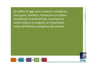 COMUNICAZIONE, QUALITA’ E  SVILUPPO NELLE CITTA’ INTELLIGENTI  BOLOGNAFIERE 31.10.2012
Gli edifici di oggi sono strutture complesse: 
sono gusci, involucri, forniscono un riparo, 
incentivano la produttività, incarnano la 
nostra cultura e svolgono un importante 
ruolo nel bilancio energetico del pianeta. 




                            Agenzia per le Nuove Tecnologie, l’Energia e lo Sviluppo Economico Sostenibile
 