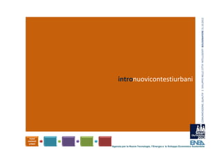 COMUNICAZIONE, QUALITA’ E  SVILUPPO NELLE CITTA’ INTELLIGENTI  BOLOGNAFIERE 31.10.2012
Il raggiungimento degli obiettivi della 
sostenibilità fissati dai Piani Energetici 
comunali e dal Piano di Azione per l’Energia 
Sostenibile (PAES), richiedono lo sviluppo di 
nuovi contesti urbani

                                intronuovicontestiurbani




                           Agenzia per le Nuove Tecnologie, l’Energia e lo Sviluppo Economico Sostenibile
 