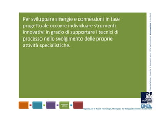 COMUNICAZIONE, QUALITA’ E  SVILUPPO NELLE CITTA’ INTELLIGENTI  BOLOGNAFIERE 31.10.2012
Per sviluppare sinergie e connessioni in fase 
progettuale occorre individuare strumenti 
innovativi in grado di supportare i tecnici di 
processo nello svolgimento delle proprie 
attività specialistiche.




                            Agenzia per le Nuove Tecnologie, l’Energia e lo Sviluppo Economico Sostenibile
 