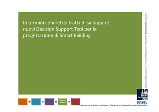 COMUNICAZIONE, QUALITA’ E  SVILUPPO NELLE CITTA’ INTELLIGENTI  BOLOGNAFIERE 31.10.2012
In termini concreti si tratta di sviluppare 
nuovi Decision Support Tool per la 
progettazione di Smart Building




                            Agenzia per le Nuove Tecnologie, l’Energia e lo Sviluppo Economico Sostenibile
 