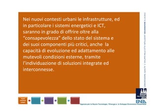 COMUNICAZIONE, QUALITA’ E  SVILUPPO NELLE CITTA’ INTELLIGENTI  BOLOGNAFIERE 31.10.2012
Nei nuovi contesti urbani le infrastrutture, ed 
in particolare i sistemi energetici e ICT, 
saranno in grado di offrire oltre alla 
“consapevolezza” dello stato del sistema e 
dei suoi componenti più critici, anche  la 
capacità di evoluzione ed adattamento alle 
mutevoli condizioni esterne, tramite 
l’individuazione di soluzioni integrate ed 
interconnesse.




                            Agenzia per le Nuove Tecnologie, l’Energia e lo Sviluppo Economico Sostenibile
 