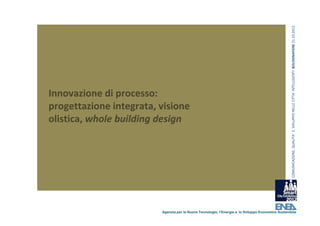 COMUNICAZIONE, QUALITA’ E  SVILUPPO NELLE CITTA’ INTELLIGENTI  BOLOGNAFIERE 31.10.2012
Innovazione di processo: 
progettazione integrata, visione 
olistica, whole building design 




                          Agenzia per le Nuove Tecnologie, l’Energia e lo Sviluppo Economico Sostenibile
 
