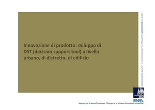 COMUNICAZIONE, QUALITA’ E  SVILUPPO NELLE CITTA’ INTELLIGENTI  BOLOGNAFIERE 31.10.2012
Innovazione di prodotto: sviluppo di 
DST (decision support tool) a livello 
urbano, di distretto, di edificio 




                          Agenzia per le Nuove Tecnologie, l’Energia e lo Sviluppo Economico Sostenibile
 