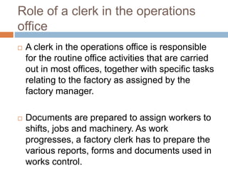 Role of a clerk in the operations
office
 A clerk in the operations office is responsible
for the routine office activities that are carried
out in most offices, together with specific tasks
relating to the factory as assigned by the
factory manager.
 Documents are prepared to assign workers to
shifts, jobs and machinery. As work
progresses, a factory clerk has to prepare the
various reports, forms and documents used in
works control.
 
