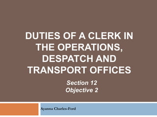 DUTIES OF A CLERK IN
THE OPERATIONS,
DESPATCH AND
TRANSPORT OFFICES
Ayanna Charles-Ford
Section 12
Objective 2
 