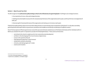 4
© SBW Governance www.sbwgovernance.co.uk
Section1 : About Youand Your Clerk
The DfE recognisesthatprofessional-qualityclerkingiscritical to the effectivenessofa governingboard infulfillingitscore strategicfunctions:
1. Ensuringclarityof vision, ethosandstrategicdirection;
2. Holdingexecutiveleaderstoaccountforthe educational performance of the organisationanditspupils,andthe performancemanagementof
staff;and
3. Overseeingthe financial performanceof the organisationandmakingsure itsmoneyiswell spent.
Professional-qualityclerkingisaboutmuchmorethantakingminutesto record thediscussionsanddecisionsof theboard.It is also aboutproviding
governing boardswithexpertadviceongovernance,proceduresand complianceanddirectly contributingtoits efficientconduct. 1
One of the keyaspectsof effective governanceisaroundthe personal attributesandbehavioursof the Boardcollectivelyandthe individualswithinin.
Before youcomplete the audititisimportanttoconsiderthe followingbehaviours2
.These canbe summarisedas
 committedtothe school or academyand to theirownprofessional development
 confidentinthe dischargingof the 3 core functionsof governance
 curiousinthe questionstheyask
 challengingandsupportive inequal measure
 collaborative andworkcollectively
 critical by undertakingregularself- review
 creative andinnovative
1 P4 of the ClerkingCompetency Framework
2 Governance competency framework page 7
 