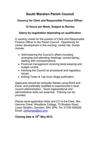 South Marston Parish Council
 Vacancy for Clerk and Responsible Finance Officer

        12 Hours per Week, Subject to Review

   Salary by negotiation depending on qualification

A vacancy exists for the position of Clerk and Responsible
Finance Officer to the Parish Council. Opportunity for
career development in this exciting; varied role. Duties
include:

   Administering the Council’s affairs including -
    arranging and attending meetings; minute-taking;
    dealing with correspondence.
   Financial management involving book-keeping and
    budget control.
   Advising the Council on procedural and regulatory
    issues.
   Editing Tower & Tap local village publication

Applicants should be computer literate using Word and
Excel, and preferably qualified or experienced in local
council administration. Good organisational and
administrative skills are essential. Training can be
provided.

Please send application letter and CV to the Clerk, Mrs
Gemma Cheal, Woodbine Cottage, 75 Stratton Road,
Lower Stratton, Swindon, SN1 2PN, Tel. 01793 820529,
Email: clerksmpc@aol.com.

Closing date is 10th May 2013.
 