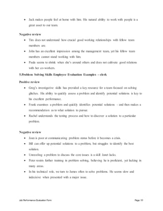 Job Performance Evaluation Form Page 10
 Jack makes people feel at home with him. His natural ability to work with people is a
great asset to our team.
Negative review
 Tim does not understand how crucial good working relationships with fellow team
members are.
 John has an excellent impression among the management team, yet his fellow team
members cannot stand working with him.
 Paula seems to shrink when she’s around others and does not cultivate good relations
with her co-workers.
5.Problem Solving Skills Employee Evaluation Examples – clerk
Positive review
 Greg’s investigative skills has provided a key resource for a team focused on solving
glitches. His ability to quickly assess a problem and identify potential solutions is key to
his excellent performance.
 Frank examines a problem and quickly identifies potential solutions – and then makes a
recommendation as to what solution to pursue.
 Rachel understands the testing process and how to discover a solution to a particular
problem.
Negative review
 Joan is poor at communicating problem status before it becomes a crisis.
 Bill can offer up potential solutions to a problem, but struggles to identify the best
solution.
 Unraveling a problem to discuss the core issues is a skill Janet lacks.
 Peter resists further training in problem solving, believing he is proficient, yet lacking in
many areas.
 In his technical role, we turn to James often to solve problems. He seems slow and
indecisive when presented with a major issue.
 