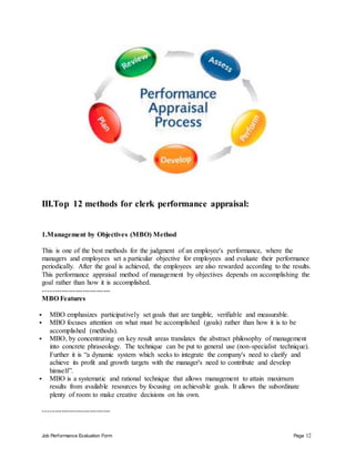 Job Performance Evaluation Form Page 12
III.Top 12 methods for clerk performance appraisal:
1.Management by Objectives (MBO) Method
This is one of the best methods for the judgment of an employee's performance, where the
managers and employees set a particular objective for employees and evaluate their performance
periodically. After the goal is achieved, the employees are also rewarded according to the results.
This performance appraisal method of management by objectives depends on accomplishing the
goal rather than how it is accomplished.
-----------------------------
MBO Features
 MBO emphasizes participatively set goals that are tangible, verifiable and measurable.
 MBO focuses attention on what must be accomplished (goals) rather than how it is to be
accomplished (methods).
 MBO, by concentrating on key result areas translates the abstract philosophy of management
into concrete phraseology. The technique can be put to general use (non-specialist technique).
Further it is “a dynamic system which seeks to integrate the company's need to clarify and
achieve its profit and growth targets with the manager's need to contribute and develop
himself”.
 MBO is a systematic and rational technique that allows management to attain maximum
results from available resources by focusing on achievable goals. It allows the subordinate
plenty of room to make creative decisions on his own.
-----------------------------
 