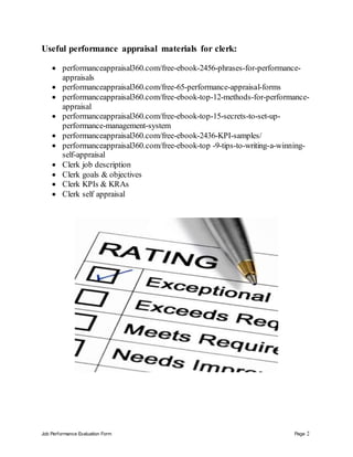 Job Performance Evaluation Form Page 2
Useful performance appraisal materials for clerk:
 performanceappraisal360.com/free-ebook-2456-phrases-for-performance-
appraisals
 performanceappraisal360.com/free-65-performance-appraisal-forms
 performanceappraisal360.com/free-ebook-top-12-methods-for-performance-
appraisal
 performanceappraisal360.com/free-ebook-top-15-secrets-to-set-up-
performance-management-system
 performanceappraisal360.com/free-ebook-2436-KPI-samples/
 performanceappraisal360.com/free-ebook-top -9-tips-to-writing-a-winning-
self-appraisal
 Clerk job description
 Clerk goals & objectives
 Clerk KPIs & KRAs
 Clerk self appraisal
 