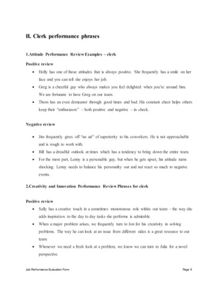 Job Performance Evaluation Form Page 8
II. Clerk performance phrases
1.Attitude Performance Review Examples – clerk
Positive review
 Holly has one of those attitudes that is always positive. She frequently has a smile on her
face and you can tell she enjoys her job.
 Greg is a cheerful guy who always makes you feel delighted when you’re around him.
We are fortunate to have Greg on our team.
 Thom has an even demeanor through good times and bad. His constant cheer helps others
keep their “enthusiasm” – both positive and negative – in check.
Negative review
 Jim frequently gives off “an air” of superiority to his coworkers. He is not approachable
and is rough to work with.
 Bill has a dreadful outlook at times which has a tendency to bring down the entire team.
 For the most part, Lenny is a personable guy, but when he gets upset, his attitude turns
shocking. Lenny needs to balance his personality out and not react so much to negative
events.
2.Creativity and Innovation Performance Review Phrases for clerk
Positive review
 Sally has a creative touch in a sometimes monotonous role within our team – the way she
adds inspiration to the day to day tasks she performs is admirable.
 When a major problem arises, we frequently turn to Jon for his creativity in solving
problems. The way he can look at an issue from different sides is a great resource to our
team.
 Whenever we need a fresh look at a problem, we know we can turn to Julia for a novel
perspective.
 