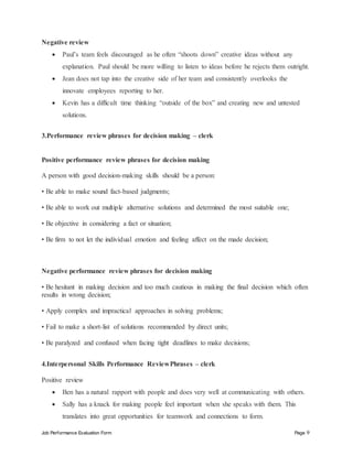 Job Performance Evaluation Form Page 9
Negative review
 Paul’s team feels discouraged as he often “shoots down” creative ideas without any
explanation. Paul should be more willing to listen to ideas before he rejects them outright.
 Jean does not tap into the creative side of her team and consistently overlooks the
innovate employees reporting to her.
 Kevin has a difficult time thinking “outside of the box” and creating new and untested
solutions.
3.Performance review phrases for decision making – clerk
Positive performance review phrases for decision making
A person with good decision-making skills should be a person:
• Be able to make sound fact-based judgments;
• Be able to work out multiple alternative solutions and determined the most suitable one;
• Be objective in considering a fact or situation;
• Be firm to not let the individual emotion and feeling affect on the made decision;
Negative performance review phrases for decision making
• Be hesitant in making decision and too much cautious in making the final decision which often
results in wrong decision;
• Apply complex and impractical approaches in solving problems;
• Fail to make a short-list of solutions recommended by direct units;
• Be paralyzed and confused when facing tight deadlines to make decisions;
4.Interpersonal Skills Performance ReviewPhrases – clerk
Positive review
 Ben has a natural rapport with people and does very well at communicating with others.
 Sally has a knack for making people feel important when she speaks with them. This
translates into great opportunities for teamwork and connections to form.
 