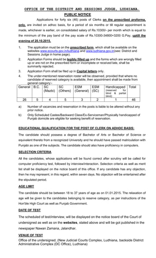 OFFICE OF THE DISTRICT AND SESSIONS JUDGE, LUDHIANA.
PUBLIC NOTICE
Applications for forty six (46) posts of Clerks on the prescribed proforma,
only, are invited on adhoc basis, for a period of six months or till regular appointment is
made, whichever is earlier, on consolidated salary of Rs.10300/- per month which is equal to
the minimum of the pay band of the pay scale of Rs.10300-34800+3200 G.Pay, uptill the
evening of 20.10.2015.
1. The application must be on the prescribed form, which shall be available on the
websites www.ecourts.gov.in/ludhiana and www.ludhiana.gov.in(see: District and
Sessions Judge in home page).
2. Application Forms should be legibly filled up and the forms which are wrongly filled
up or are not on the prescribed form or incomplete or received late, shall be
summarily rejected.
3. Application Form shall be filed up in Capital letters only.
4. The under-mentioned reservation roster will be observed, provided that where no
candidate of reserved category is available, then appointment shall be made from
general category:-
General B.C. SC
(Mazbi)
SC
(Others)
ESM
(General)
ESM
(SC)
Handicapped
(reserved for
blind & partial
blind)
Total
26 5 4 5 3 2 1 46
a) Number of vacancies and reservation in the posts is liable to be altered without any
prior notice.
b) Only Scheduled Castes/Backward Class/Ex-Serviceman/Physically handicapped of
Punjab domicile are eligible for seeking benefit of reservation.
EDUCATIONAL QUALIFICATION FOR THE POST OF CLERK ON ADHOC BASIS:
The candidate should possess a degree of Bachelor of Arts or Bachelor of Science or
equivalent thereto from a recognized University and he should have passed matriculation with
Punjabi as one of the subjects. The candidate should also have proficiency in computers.
SELECTION CRITERIA
All the candidates, whose applications will be found correct after scrutiny will be called for
computer proficiency test, followed by interview/interaction. Selection criteria as well as merit
list shall be displayed on the notice board of this office. If any candidate has any objection,
then he may represent, in this regard, within seven days. No objection will be entertained after
the stipulated period.
AGE LIMIT
The candidate should be between 18 to 37 years of age as on 01.01.2015. The relaxation of
age will be given to the candidates belonging to reserve category, as per instructions of the
Hon'ble High Court as well as Punjab Government.
DATE OF TEST
The scheduled of test/interview, will be displayed on the notice board of the Court of
undersigned as well as on the websites, stated above and will be got published in the
newspaper Nawan Zamana, Jalandhar.
VENUE OF TEST
Office of the undersigned, (New Judicial Courts Complex, Ludhiana, backside District
Administrative Complex (DC Office), Ludhiana)
 