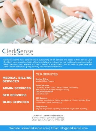 ClerkSense is the most comprehensive outsourcing (BPO) services firm based in New Jersey, USA.
Our highly experienced professional team ready here to help you for your multi requirements of medical
billing, data entry, web research and day to day office administration. We will fulfill the given work with
100% utmost dedication, quality, security and customer satisfaction.
MEDICAL BILLING
SERVICES
ADMIN SERVICES
SEO SERVICES
BLOG SERVICES
OUR SERVICES
Medical Billing
Medical Billing Process
Admin Services
Data Entry (Excel, Word, Online & Offline Databases)
Web research & Analysis word processing
Document conversionDocument conversion
Virtual Assistant
SEO Services
Directory submissions, Article submissions, Forum postings Blog
commenting, Social bookmarking
Blog Services
Regular blogs admin & posting WordPress blogs admin & posting
ClerkSense | BPO Customer Service
Business Process Outsourcing Services
Liberty Corner, New Jersey, 07938, USA
Website: www.clerksense.com | Email: info@clerksense.com
 