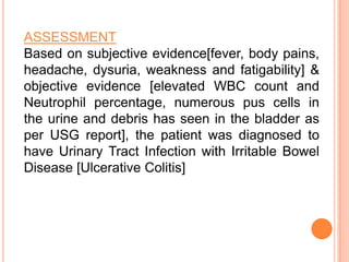 ASSESSMENT
Based on subjective evidence[fever, body pains,
headache, dysuria, weakness and fatigability] &
objective evidence [elevated WBC count and
Neutrophil percentage, numerous pus cells in
the urine and debris has seen in the bladder as
per USG report], the patient was diagnosed to
have Urinary Tract Infection with Irritable Bowel
Disease [Ulcerative Colitis]

 
