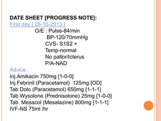 DATE SHEET [PROGRESS NOTE]:
First day [ 28-10-2013 ]
O/E : Pulse-84/min
BP-120/70mmHg
CVS- S1S2 +
Temp-normal
No pallor/Icterus
P/A-NAD
Advice :
Inj.Amikacin 750mg [1-0-0]
Inj.Febrinil (Paracetamol) 125mg [OD]
Tab Dolo (Paracetamol) 650mg [1-1-1]
Tab Wysolone (Prednisolone) 25mg [1-0-0]
Tab Mesacol (Mesalazine) 800mg [1-1-1]
IVF-NS 75ml /hr

 