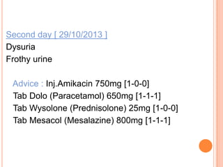 Second day [ 29/10/2013 ]
Dysuria
Frothy urine
Advice : Inj.Amikacin 750mg [1-0-0]
Tab Dolo (Paracetamol) 650mg [1-1-1]
Tab Wysolone (Prednisolone) 25mg [1-0-0]
Tab Mesacol (Mesalazine) 800mg [1-1-1]

 