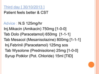 Third day [ 30/10/2013 ]
Patient feels better & CST
Advice : N.S 125mg/hr
Inj.Mikacin (Amikacin) 750mg [1-0-0]
Tab Dolo (Paracetamol) 650mg [1-1-1]
Tab Mesacol (Mesanisolazine) 800mg [1-1-1]
Inj.Febrinil (Paracetamol) 125mg sos
Tab Wysolone (Prednisolone) 25mg [1-0-0]
Syrup Potklor (Pot. Chloride) 15ml [TID]

 