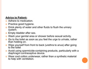 Advice to Patient Adhere to medication.
 Practice good hygiene.
 Drink plenty of water and other fluids to flush the urinary
system.
 Empty bladder after sex.
 Wash your genital area or shower before sexual activity.
 Go to the toilet as soon as you feel the urge to urinate, rather
than holding on.
 Wipe yourself from front to back (urethra to anus) after going
to the toilet
 Avoid using spermicide-containing products, particularly with a
diaphragm contraceptive device.
 Wear cool cotton underwear, rather than a synthetic material
to help with ventilation.

 
