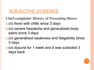 SUBJECTIVE EVIDENCE
Chief complaint/ History of Presenting illness:
 c/o fever with chills since 3 days
 c/o severe headache and generalized body
pains since 3 days
 c/o generalized weakness and fatigability since
3 days
 c/o dysuria for 1 week and it was subsided 3
days back

 