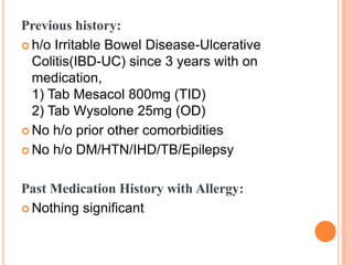 Previous history:
 h/o Irritable Bowel Disease-Ulcerative
Colitis(IBD-UC) since 3 years with on
medication,
1) Tab Mesacol 800mg (TID)
2) Tab Wysolone 25mg (OD)
 No h/o prior other comorbidities
 No h/o DM/HTN/IHD/TB/Epilepsy
Past Medication History with Allergy:
 Nothing significant

 