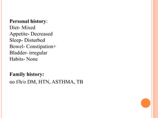 Personal history:
Diet- Mixed
Appetite- Decreased
Sleep- Disturbed
Bowel- Constipation+
Bladder- irregular
Habits- None
Family history:
no f/h/o DM, HTN, ASTHMA, TB

 
