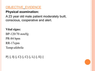 OBJECTIVE EVIDENCE
Physical examination:
A 23 year old male patient moderately built,
conscious, cooperative and alert.
Vital signs:
BP-120/70 mmHg
PR-84 bpm
RR-17cpm
Temp-afebrile

P[-], I[-], C[-], C[-], L[-], E[-]

 