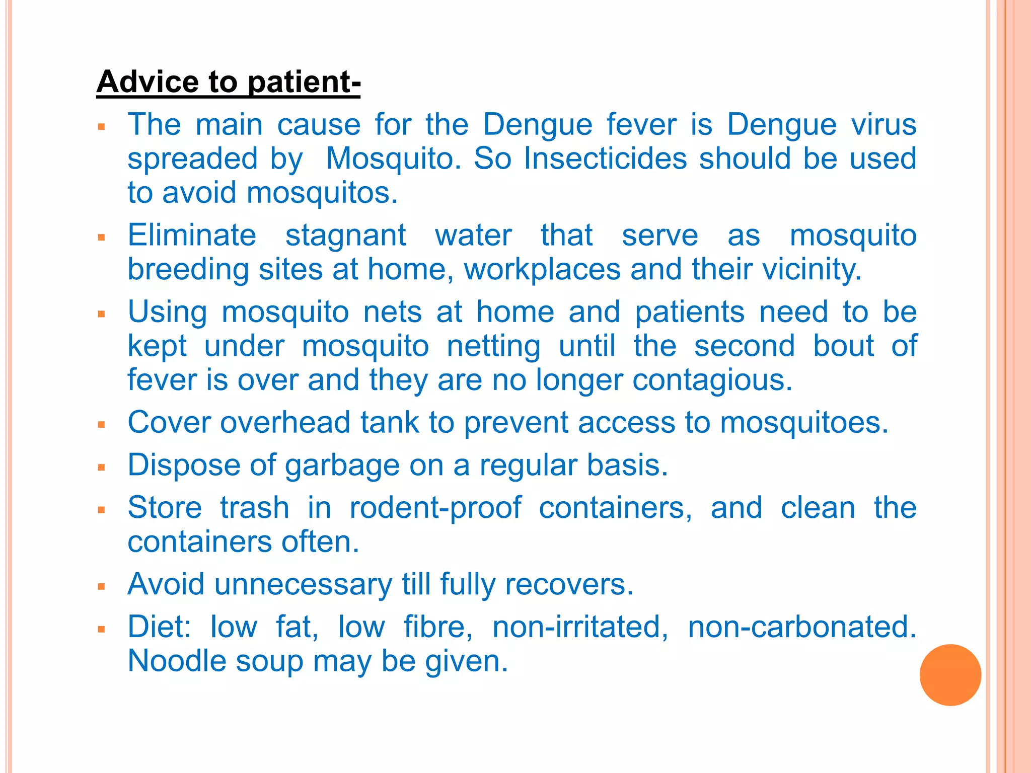 Advice to patient The main cause for the Dengue fever is Dengue virus
spreaded by Mosquito. So Insecticides should be used
to avoid mosquitos.
 Eliminate stagnant water that serve as mosquito
breeding sites at home, workplaces and their vicinity.
 Using mosquito nets at home and patients need to be
kept under mosquito netting until the second bout of
fever is over and they are no longer contagious.
 Cover overhead tank to prevent access to mosquitoes.
 Dispose of garbage on a regular basis.
 Store trash in rodent-proof containers, and clean the
containers often.
 Avoid unnecessary till fully recovers.
 Diet: low fat, low fibre, non-irritated, non-carbonated.
Noodle soup may be given.

 