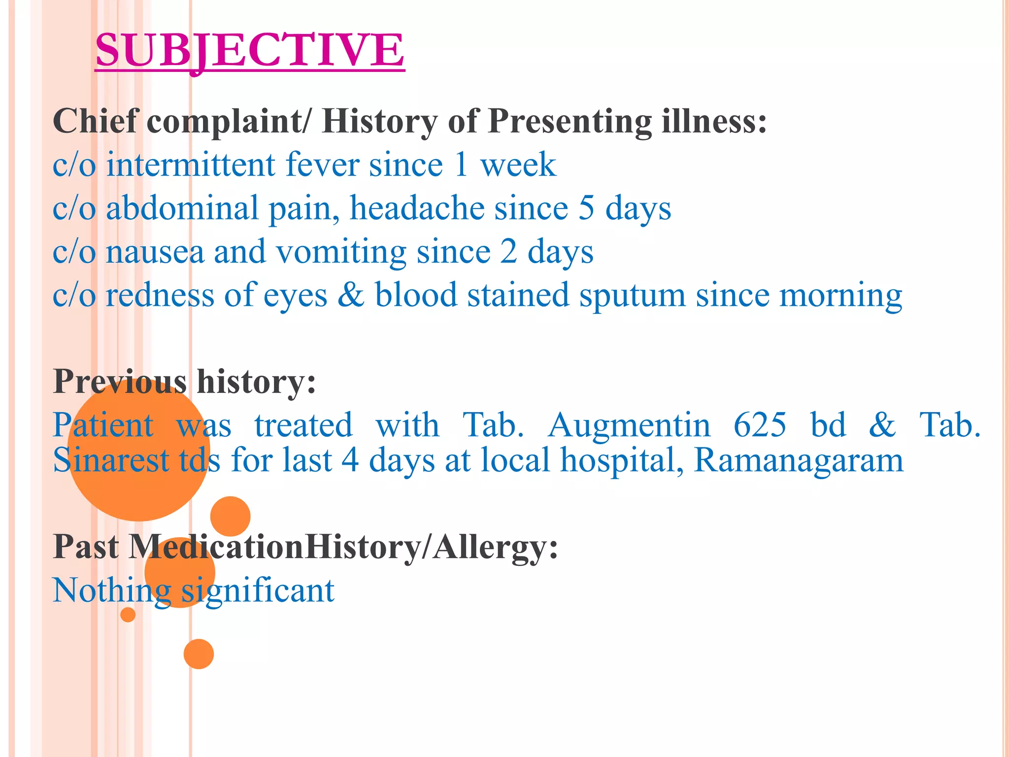 SUBJECTIVE
Chief complaint/ History of Presenting illness:
c/o intermittent fever since 1 week
c/o abdominal pain, headache since 5 days
c/o nausea and vomiting since 2 days
c/o redness of eyes & blood stained sputum since morning
Previous history:
Patient was treated with Tab. Augmentin 625 bd & Tab.
Sinarest tds for last 4 days at local hospital, Ramanagaram
Past MedicationHistory/Allergy:
Nothing significant

 
